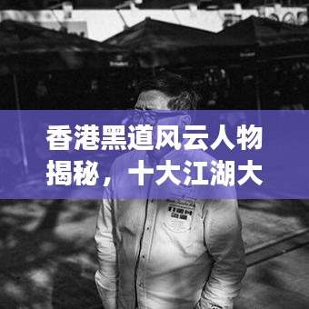 香港黑道风云人物揭秘，十大江湖大佬排名榜单！