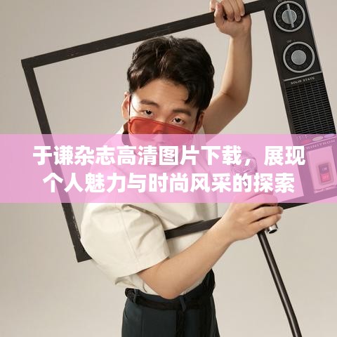 于谦杂志高清图片下载，展现个人魅力与时尚风采的探索