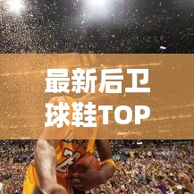 最新后卫球鞋TOP10榜单揭晓，谁荣耀登顶？