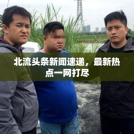 北流头条新闻速递，最新热点一网打尽