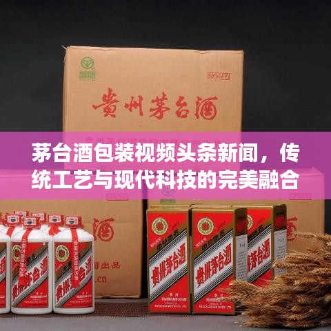 茅台酒包装视频头条新闻，传统工艺与现代科技的完美融合展现