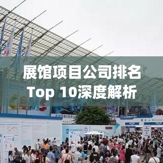 展馆项目公司排名Top 10深度解析与对比
