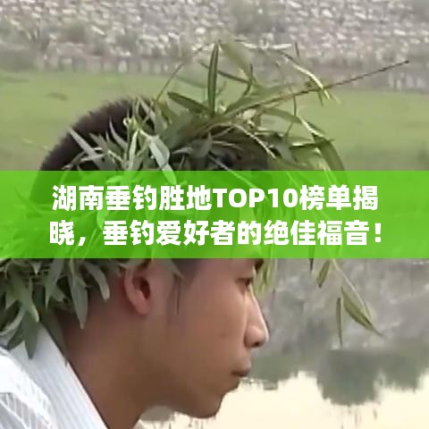 湖南垂钓胜地TOP10榜单揭晓，垂钓爱好者的绝佳福音！
