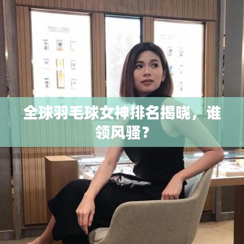全球羽毛球女神排名揭晓，谁领风骚？