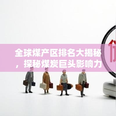 全球煤产区排名大揭秘，探秘煤炭巨头影响力之巅