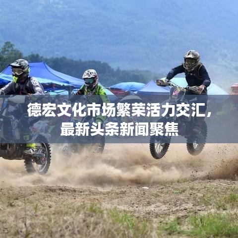 德宏文化市场繁荣活力交汇，最新头条新闻聚焦