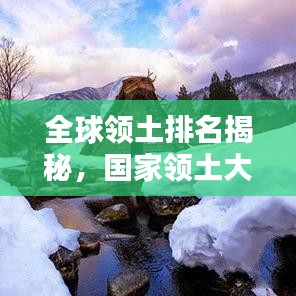 全球领土排名揭秘，国家领土大小的重要性及其深远影响