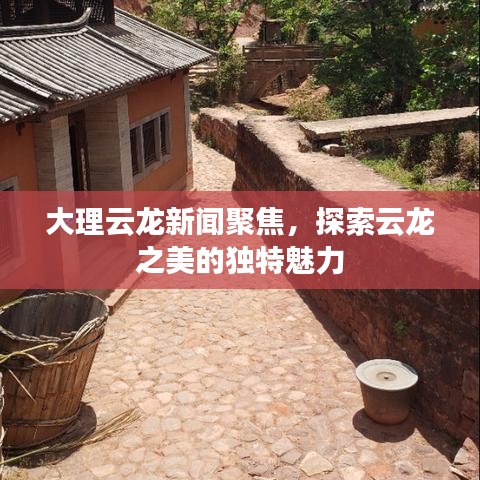 大理云龙新闻聚焦，探索云龙之美的独特魅力