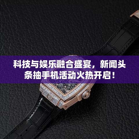 科技与娱乐融合盛宴，新闻头条抽手机活动火热开启！