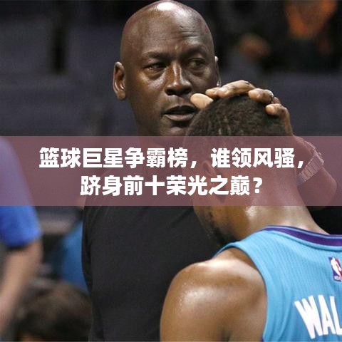 篮球巨星争霸榜，谁领风骚，跻身前十荣光之巅？