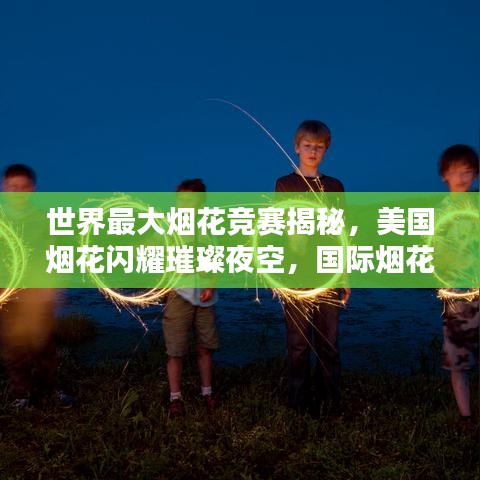世界最大烟花竞赛揭秘，美国烟花闪耀璀璨夜空，国际烟花竞赛排名揭晓