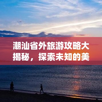 潮汕省外旅游攻略大揭秘，探索未知的美丽胜地