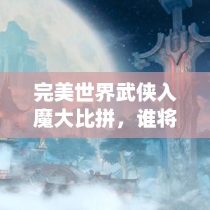 完美世界武侠入魔大比拼，谁将荣登武林巅峰？