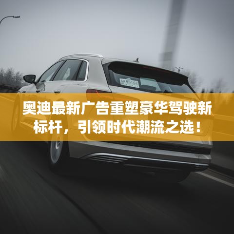 奥迪最新广告重塑豪华驾驶新标杆，引领时代潮流之选！