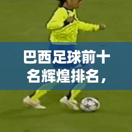 巴西足球前十名辉煌排名，历史与实力的完美展现！