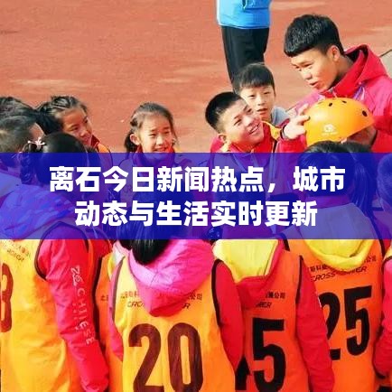 离石今日新闻热点，城市动态与生活实时更新