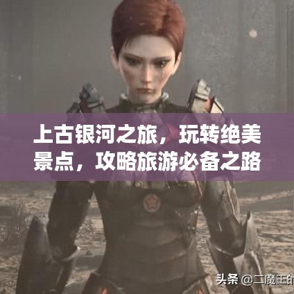 上古银河之旅，玩转绝美景点，攻略旅游必备之路