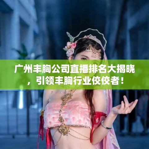 广州丰胸公司直播排名大揭晓，引领丰胸行业佼佼者！