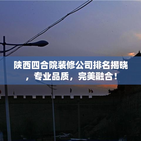陕西四合院装修公司排名揭晓，专业品质，完美融合！