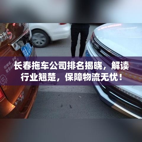 长春拖车公司排名揭晓，解读行业翘楚，保障物流无忧！
