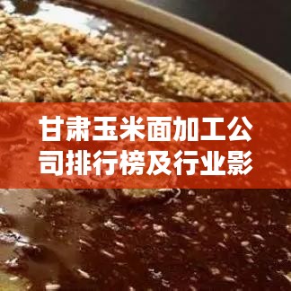 甘肃玉米面加工公司排行榜及行业影响力解析