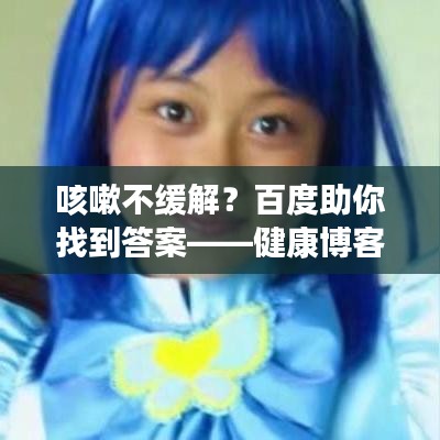 咳嗽不缓解？百度助你找到答案——健康博客大揭秘