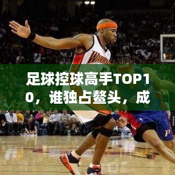 足球控球高手TOP10，谁独占鳌头，成为最出色的控球大师？