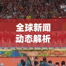 全球新闻动态解析，最新热点与全球视野下的新闻速递