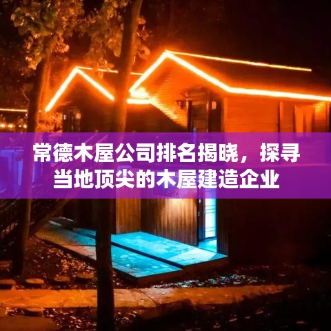 常德木屋公司排名揭晓，探寻当地顶尖的木屋建造企业