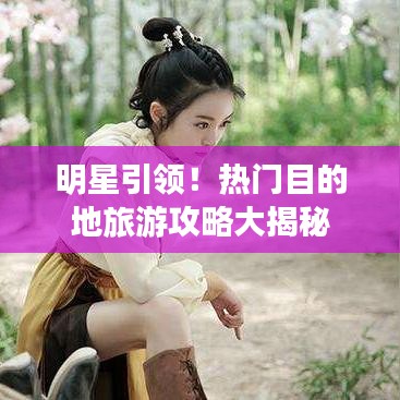 明星引领！热门目的地旅游攻略大揭秘