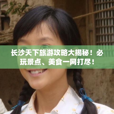 长沙天下旅游攻略大揭秘！必玩景点、美食一网打尽！