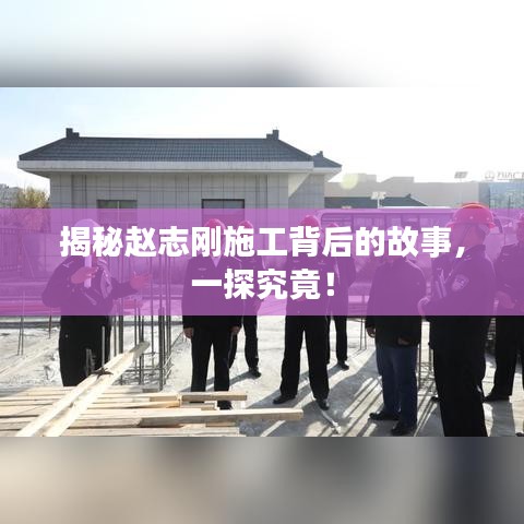 揭秘赵志刚施工背后的故事，一探究竟！