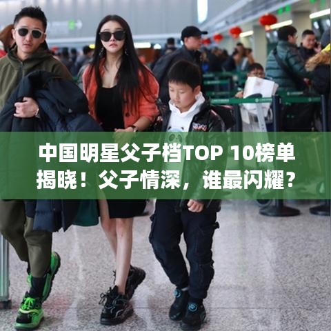 中国明星父子档TOP 10榜单揭晓！父子情深，谁最闪耀？