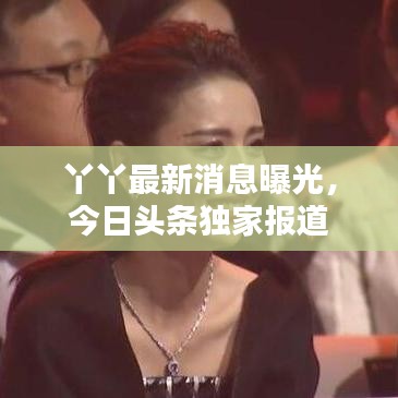 丫丫最新消息曝光，今日头条独家报道