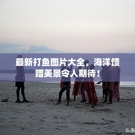 最新打鱼图片大全，海洋馈赠美景令人期待！