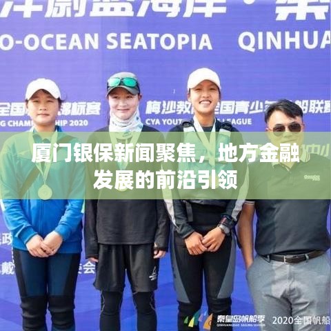 厦门银保新闻聚焦，地方金融发展的前沿引领