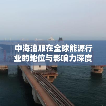 中海油服在全球能源行业的地位与影响力深度解析