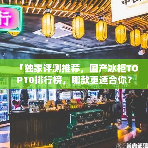 「独家评测推荐，国产冰柜TOP10排行榜，哪款更适合你？」