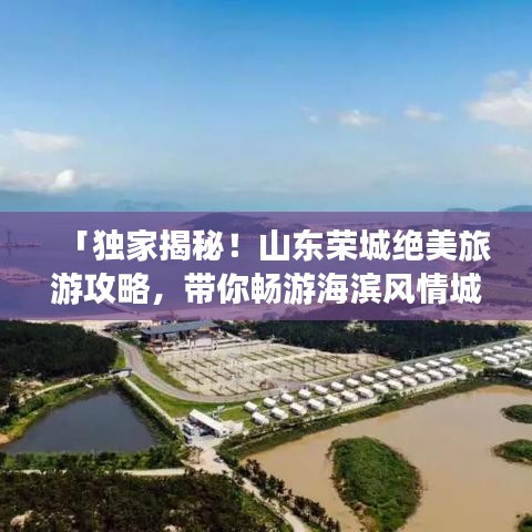 「独家揭秘！山东荣城绝美旅游攻略，带你畅游海滨风情城市！」