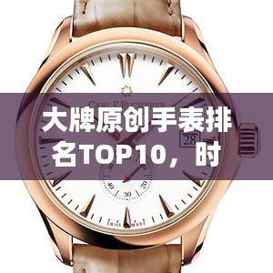 大牌原创手表排名TOP10，时尚与精准完美融合，引领潮流风向标！