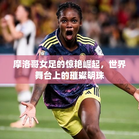 摩洛哥女足的惊艳崛起，世界舞台上的璀璨明珠