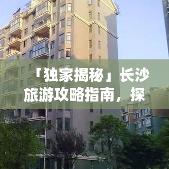 「独家揭秘」长沙旅游攻略指南，探索星城魅力之旅，带你畅游长沙美景胜地！