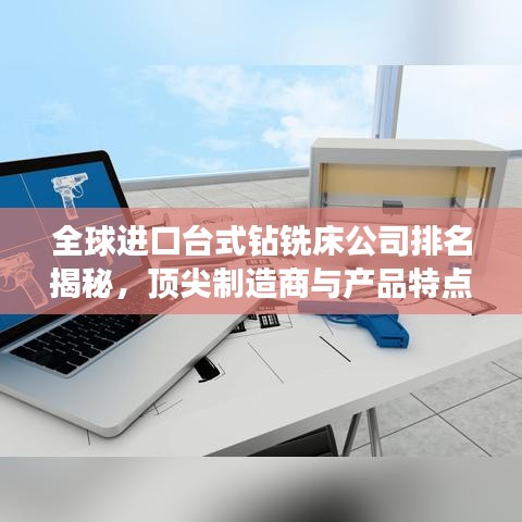 全球进口台式钻铣床公司排名揭秘，顶尖制造商与产品特点深度解析