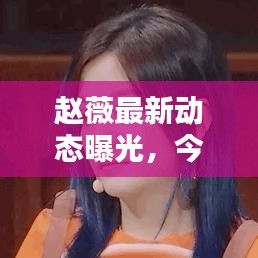 赵薇最新动态曝光，今日热议话题！