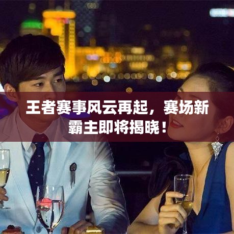 王者赛事风云再起，赛场新霸主即将揭晓！