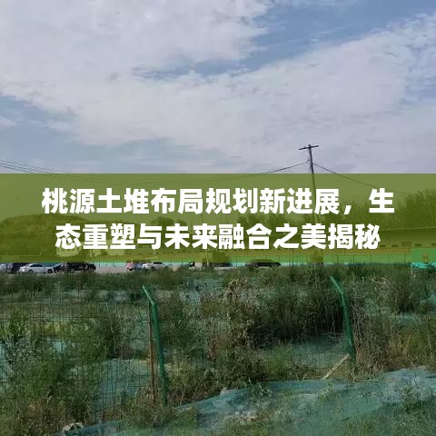 桃源土堆布局规划新进展，生态重塑与未来融合之美揭秘
