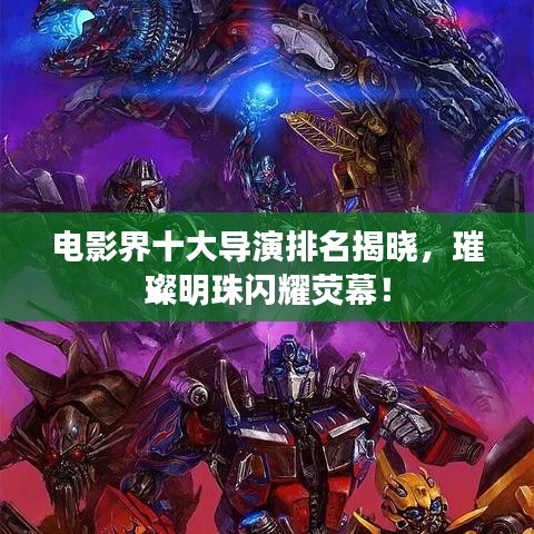 电影界十大导演排名揭晓，璀璨明珠闪耀荧幕！