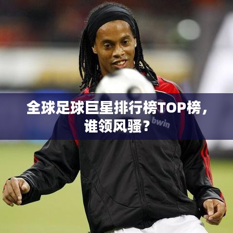 全球足球巨星排行榜TOP榜，谁领风骚？