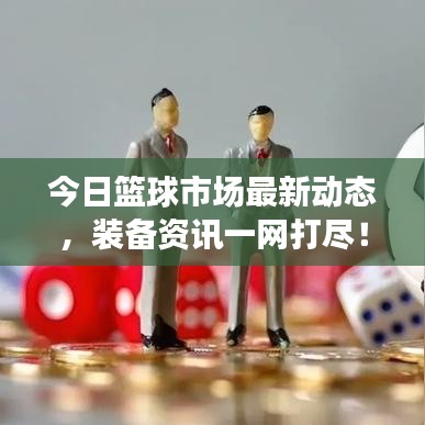 今日篮球市场最新动态，装备资讯一网打尽！