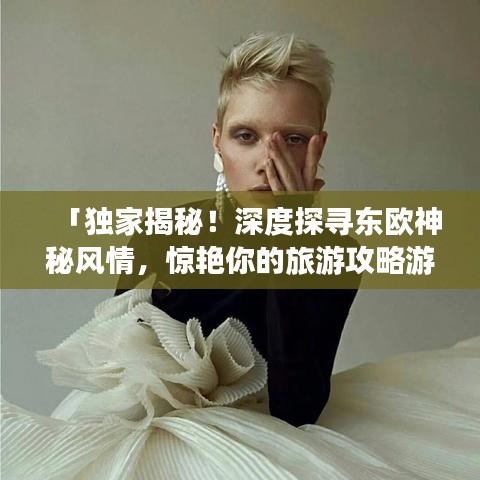 「独家揭秘！深度探寻东欧神秘风情，惊艳你的旅游攻略游记」